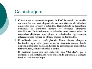Calandragem
   Consiste em extrusar o composto de PVC formando um cordão
    ou uma fita que será depositado em um sistema de cilindros
    aquecidos que formam a calandra.  Dependendo da tecnologia
    utilizadas as calandras podem ter números diferentes
    de cilindros.  Normalmente, a calandra tem quatro rolos de
    tamanhos distintos, que giram a velocidades ligeiramente
    diferentes para formar os filmes, chapas ou laminados.
   É utilizado para a confecção de filmes planos, chapas e
    laminados que são posteriormente termoformadas dando
    origem a produtos para a industria de embalagens alimentícia,
    farmacêutica, automobilística e outras. 
   O material passa por um cabeçote tipo “flat dye”, que o
    distribui a um sistema de rolos conferindo espessura e aspecto
    final ao laminado/chapa.
 
