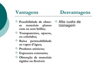 Vantagens                         Desvantagens
   Possibilidade de obter-      Alto custo de
    se materiais planos           Usinagem
    com ou sem brilho;
   Transparentes, opacos,
    ou coloridos;
   Baixa permeabilidade
    ao vapor d'água;
   Produtos atóxicos;
   Espessura constante;
   Obtenção de materiais
    rígidos ou flexíveis
 
