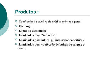 Produtos :
   Confecção de cartões de crédito e de uso geral;
   Rótulos;
   Lonas de caminhão;
   Laminados para "banners";
   Laminados para toldos; guarda-sóis e coberturas;
   Laminados para confecção de bolsas de sangue e
    soro.
 