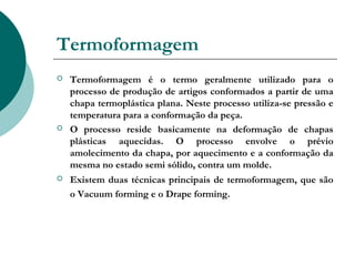 Termoformagem
   Termoformagem é o termo geralmente utilizado para o
    processo de produção de artigos conformados a partir de uma
    chapa termoplástica plana. Neste processo utiliza-se pressão e
    temperatura para a conformação da peça. 
   O processo reside basicamente na deformação de chapas
    plásticas aquecidas. O processo envolve o prévio
    amolecimento da chapa, por aquecimento e a conformação da
    mesma no estado semi sólido, contra um molde.
   Existem duas técnicas principais de termoformagem, que são
    o Vacuum forming e o Drape forming.
 