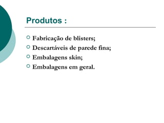 Produtos :
   Fabricação de blisters;
   Descartáveis de parede fina;
   Embalagens skin;
   Embalagens em geral.
 