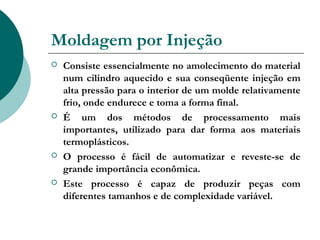 Moldagem por Injeção
   Consiste essencialmente no amolecimento do material
    num cilindro aquecido e sua conseqüente injeção em
    alta pressão para o interior de um molde relativamente
    frio, onde endurece e toma a forma final.
   É um dos métodos de processamento mais
    importantes, utilizado para dar forma aos materiais
    termoplásticos.
   O processo é fácil de automatizar e reveste-se de
    grande importância econômica.
   Este processo é capaz de produzir peças com
    diferentes tamanhos e de complexidade variável.
 