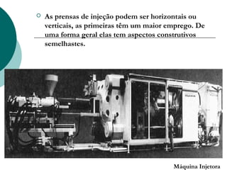    As prensas de injeção podem ser horizontais ou
    verticais, as primeiras têm um maior emprego. De
    uma forma geral elas tem aspectos construtivos
    semelhastes.




                                          Máquina Injetora
 
