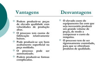 Vantagens                   Desvantagens
   Podem produzir-se peças        O elevado custo do
    de elevada qualidade com        equipamento faz com que
    velocidades de produção         seja necessário produzir
    altas.                          um grande volume de
                                    peças, de modo a
   O processo tem custos de        compensar o custo da
    fabricação relativamente        máquina.
    baixos.                        O processo tem de ser
   Pode produzir-se um bom         rigorosamente controlado,
    acabamento superficial na       para que se obtenham
    peça moldada.                   produtos de qualidade.
   O processo pode ser
    automatizado.
   Podem produzir-se formas
    complicadas.
 