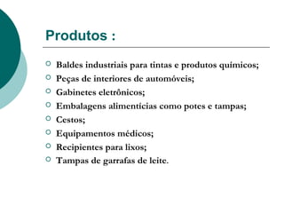 Produtos :
   Baldes industriais para tintas e produtos químicos;
   Peças de interiores de automóveis;
   Gabinetes eletrônicos;
   Embalagens alimentícias como potes e tampas;
   Cestos;
   Equipamentos médicos;
   Recipientes para lixos;
   Tampas de garrafas de leite.
 