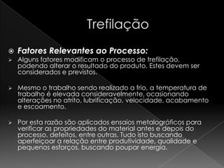    Fatores Relevantes ao Processo:
   Alguns fatores modificam o processo de trefilação,
    podendo alterar o resultado do produto. Estes devem ser
    considerados e previstos.

   Mesmo o trabalho sendo realizado a frio, a temperatura de
    trabalho é elevada consideravelmente, ocasionando
    alterações no atrito, lubrificação, velocidade, acabamento
    e escoamento.

   Por esta razão são aplicados ensaios metalográficos para
    verificar as propriedades do material antes e depois do
    processo, defeitos, entre outras. Tudo isto buscando
    aperfeiçoar a relação entre produtividade, qualidade e
    pequenos esforços, buscando poupar energia.
 