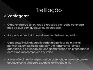    Vantagens:

   O material pode ser estirado e reduzido em seção transversal
    mais do que com qualquer outro processo

   A superfície produzida é uniformemente limpa e polida.

   O processo influi nas propriedades mecânicas do material,
    permitindo, em combinação com um tratamento térmico
    adequado, a obtenção de uma gama variada de propriedades
    com a mesma composição química

   A precisão dimensional possível de obtenção é maior do que em
    qualquer outro processo exceto a laminação a frio
 