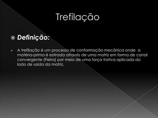    Definição:
   A trefilação é um processo de conformação mecânica onde a
    matéria-prima é estirada através de uma matriz em forma de canal
    convergente (Fieira) por meio de uma força trativa aplicada do
    lado de saída da matriz.
 
