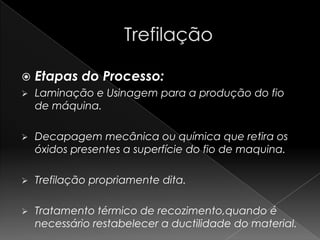    Etapas do Processo:
   Laminação e Usinagem para a produção do fio
    de máquina.

   Decapagem mecânica ou química que retira os
    óxidos presentes a superfície do fio de maquina.

   Trefilação propriamente dita.

   Tratamento térmico de recozimento,quando é
    necessário restabelecer a ductilidade do material.
 