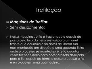    Máquinas de Trefilar:
   Sem deslizamento:

   Nessa maquina , o fio é tracionado,e depois de
    passa pelo furo da fieira ele vai para um anel
    tirante que acumula o fio antes de liberar sua
    movimentação em direção a uma segunda fieira
    onde o processo se repete.Isso é feito quantas
    vezes for necessário para obter a bitola desejada
    para o fio, depois do término desse processo o fio
    é enrolado em uma bobinadeira.
 