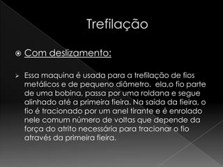    Com deslizamento:

   Essa maquina é usada para a trefilação de fios
    metálicos e de pequeno diâmetro. ela,o fio parte
    de uma bobina, passa por uma roldana e segue
    alinhado até a primeira fieira. Na saída da fieira, o
    fio é tracionado por um anel tirante e é enrolado
    nele comum número de voltas que depende da
    força do atrito necessária para tracionar o fio
    através da primeira fieira.
 
