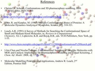 References

•   Christof H. Schwab, Conformations and 3D pharmacophore searching, DOI:
    10.1016/j.ddtec.2010.10.003

•   http://www.biochem.vt.edu/modeling/conformation.html

•   Elber, R. and Karplus, M. (1987) Multiple Conformational States of Proteins: A
    Molecular Dynamics Analysis of Myoglobin, Science 235: 318-321.

•   Leach, A.R. (1991) A Survey of Methods for Searching the Conformational Space of
    Small and Medium-Sized Molecules, in, Reviews in Computational
    Chemistry, Vol.2, Lipkowitz, K.B. and Boyd, D.B., eds. VCH Publishers, New York, pp.
    1-55.

•   http://www.chem.memphis.edu/parrill/chem8711/2004/Conformational%20Search.pdf

•   I-Jen Chen and Nicolas Foloppe, Conformational Sampling of Druglike Molecules with
    MOE and Catalyst: Implications for Pharmacophore Modeling and Virtual Screening, J.
    Chem. Inf. Model. 2008, 48, 1773–1791

•   Molecular Modelling Principles and Applications, Andrew R. Leach, 2nd
    Edition, Prentice Hall
 