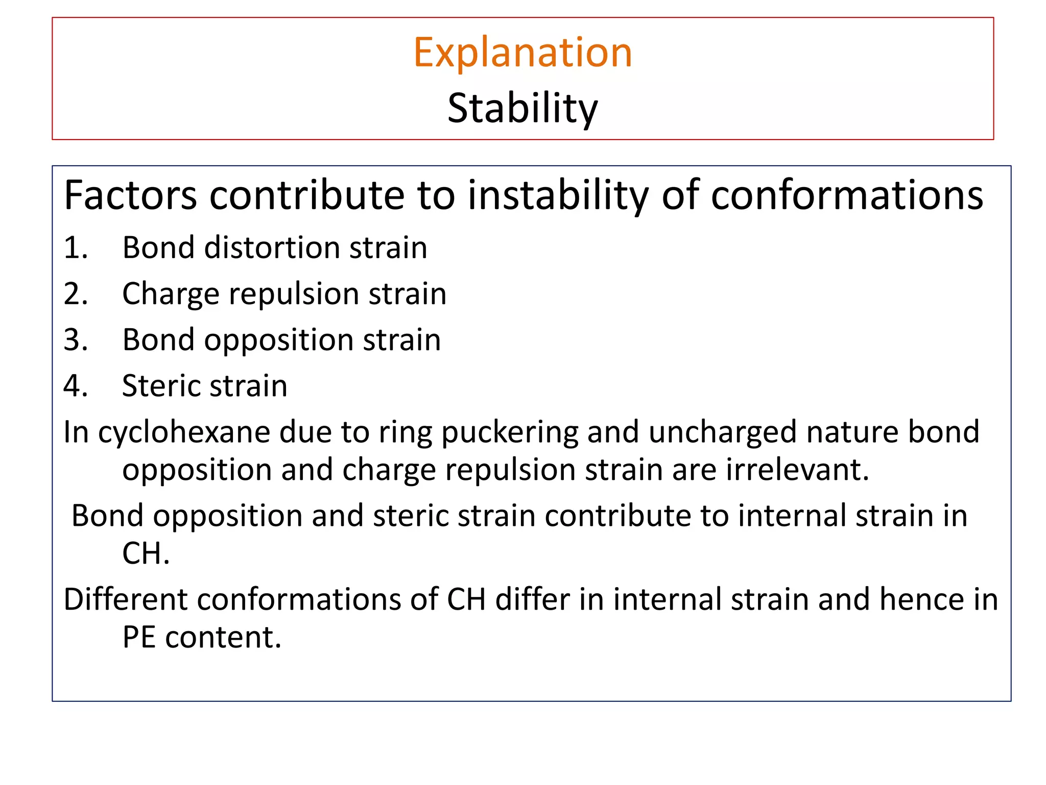 Explanation
Stability
Factors contribute to instability of conformations
1. Bond distortion strain
2. Charge repulsion strain
3. Bond opposition strain
4. Steric strain
In cyclohexane due to ring puckering and uncharged nature bond
opposition and charge repulsion strain are irrelevant.
Bond opposition and steric strain contribute to internal strain in
CH.
Different conformations of CH differ in internal strain and hence in
PE content.
 