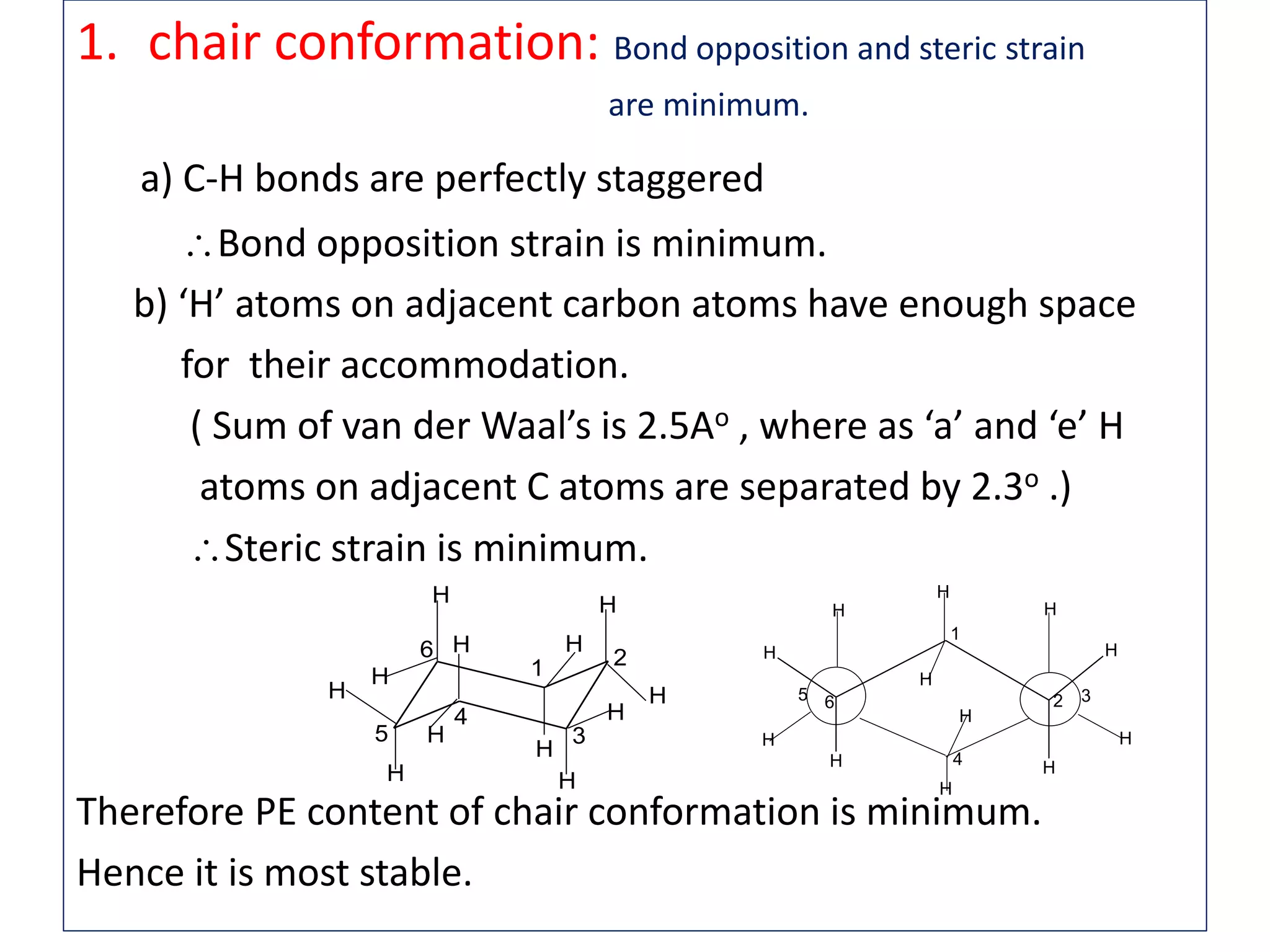 1. chair conformation: Bond opposition and steric strain
are minimum.
a) C-H bonds are perfectly staggered
Bond opposition strain is minimum.
b) ‘H’ atoms on adjacent carbon atoms have enough space
for their accommodation.
( Sum of van der Waal’s is 2.5Ao , where as ‘a’ and ‘e’ H
atoms on adjacent C atoms are separated by 2.3o .)
Steric strain is minimum.
Therefore PE content of chair conformation is minimum.
Hence it is most stable.
H H
HH
H H
HH
H
H
H
H
1
4
2 35 6
H
H
H
H
H
H
H
H
H
H
H
H
1
4
5
6 2
3
 