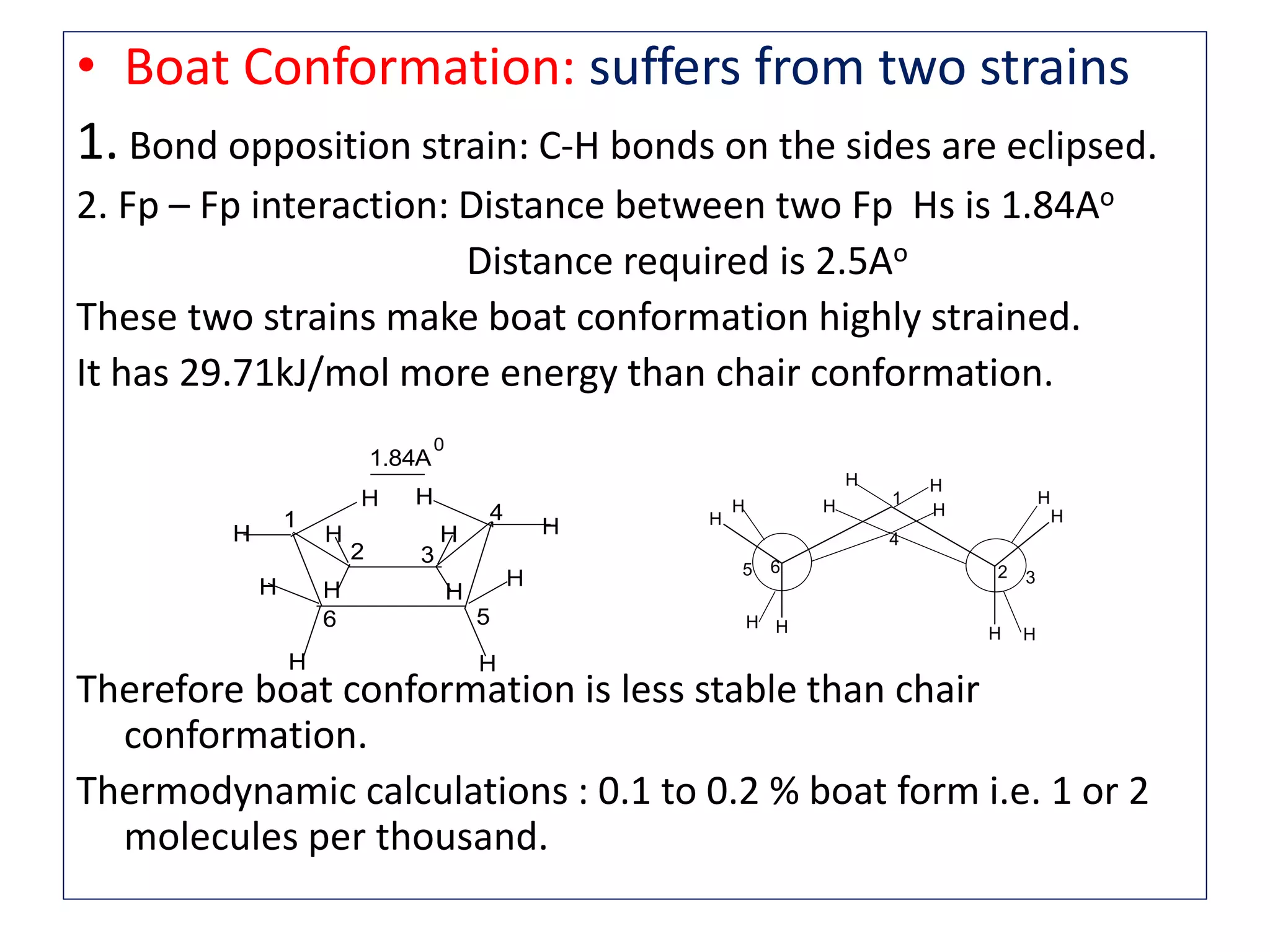 • Boat Conformation: suffers from two strains
1. Bond opposition strain: C-H bonds on the sides are eclipsed.
2. Fp – Fp interaction: Distance between two Fp Hs is 1.84Ao
Distance required is 2.5Ao
These two strains make boat conformation highly strained.
It has 29.71kJ/mol more energy than chair conformation.
Therefore boat conformation is less stable than chair
conformation.
Thermodynamic calculations : 0.1 to 0.2 % boat form i.e. 1 or 2
molecules per thousand.
H H
HH
H H
H
H
H
HH
H
4
5 3
1
26
H H
H H
HH
H
H
HHH
H
1 4
6 5
2 3
1.84A
0
 