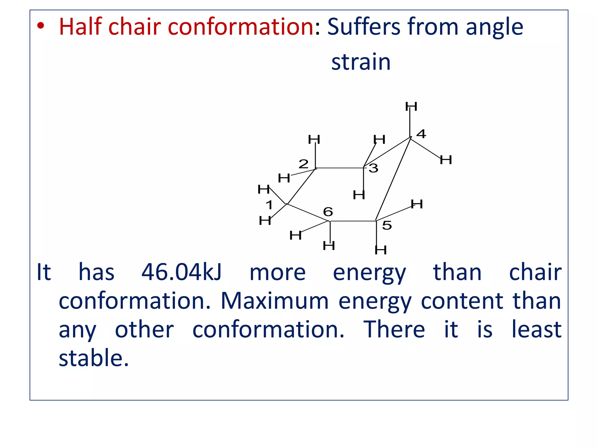 • Half chair conformation: Suffers from angle
strain
It has 46.04kJ more energy than chair
conformation. Maximum energy content than
any other conformation. There it is least
stable.
H
H
H
HH
H
H
H
H H
H
H
1
2 3
4
5
6
 