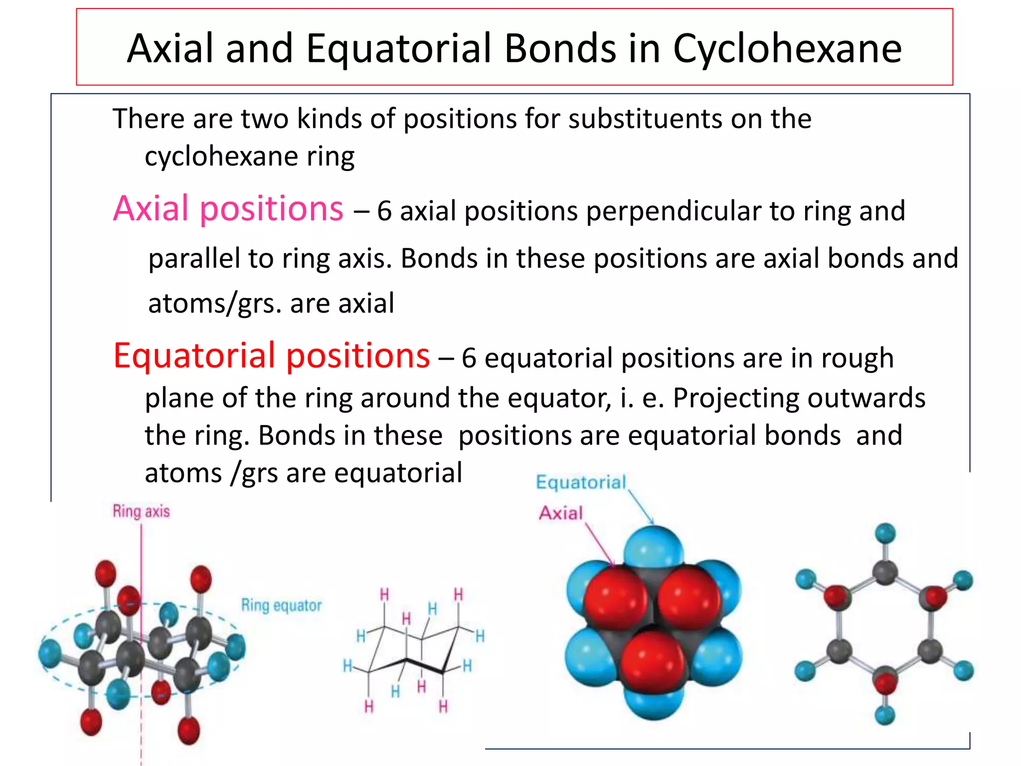 Axial and Equatorial Bonds in Cyclohexane
There are two kinds of positions for substituents on the
cyclohexane ring
Axial positions – 6 axial positions perpendicular to ring and
parallel to ring axis. Bonds in these positions are axial bonds and
atoms/grs. are axial
Equatorial positions – 6 equatorial positions are in rough
plane of the ring around the equator, i. e. Projecting outwards
the ring. Bonds in these positions are equatorial bonds and
atoms /grs are equatorial
 