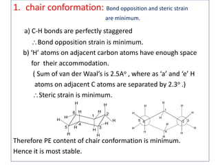 1. chair conformation: Bond opposition and steric strain
are minimum.
a) C-H bonds are perfectly staggered
Bond opposition strain is minimum.
b) ‘H’ atoms on adjacent carbon atoms have enough space
for their accommodation.
( Sum of van der Waal’s is 2.5Ao , where as ‘a’ and ‘e’ H
atoms on adjacent C atoms are separated by 2.3o .)
Steric strain is minimum.
Therefore PE content of chair conformation is minimum.
Hence it is most stable.
H H
HH
H H
HH
H
H
H
H
1
4
2 35 6
H
H
H
H
H
H
H
H
H
H
H
H
1
4
5
6 2
3
 