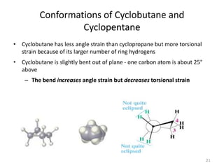 Conformations of Cyclobutane and
Cyclopentane
• Cyclobutane has less angle strain than cyclopropane but more torsional
strain because of its larger number of ring hydrogens
• Cyclobutane is slightly bent out of plane - one carbon atom is about 25°
above
– The bend increases angle strain but decreases torsional strain
21
 