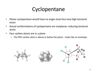 Cyclopentane
• Planar cyclopentane would have no angle strain but very high torsional
strain
• Actual conformations of cyclopentane are nonplanar, reducing torsional
strain
• Four carbon atoms are in a plane
– The fifth carbon atom is above or below the plane – looks like an envelope
22
 