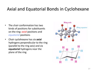 Axial and Equatorial Bonds in Cyclohexane
• The chair conformation has two
kinds of positions for substituents
on the ring: axial positions and
equatorial positions
• Chair cyclohexane has six axial
hydrogens perpendicular to the ring
(parallel to the ring axis) and six
equatorial hydrogens near the
plane of the ring
27
 