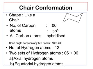 Chair Conformation
• Shape : Like a
Chair
• No. of Carbon
atoms
• All Carbon atoms
: 06
: sp3
hybridised
• Bond angle between any two bonds : 1090 28’
• No. of Hydrogen atoms : 12
• Two sets of Hydrogen atoms : 06 + 06
a)Axial hydrogen atoms
b) Equatorial hydrogen atoms
 