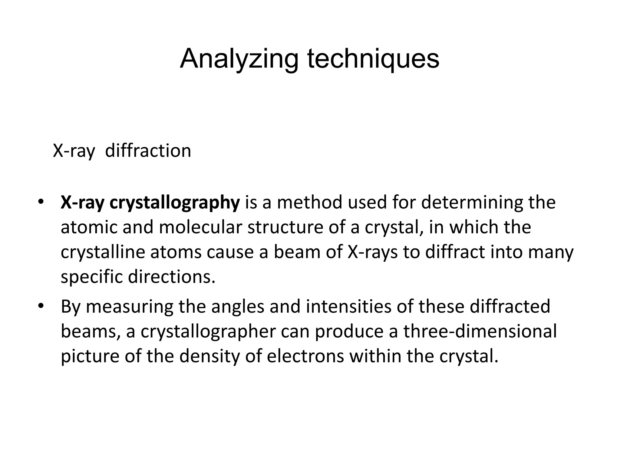 Analyzing techniques
• X-ray crystallography is a method used for determining the
atomic and molecular structure of a crystal, in which the
crystalline atoms cause a beam of X-rays to diffract into many
specific directions.
• By measuring the angles and intensities of these diffracted
beams, a crystallographer can produce a three-dimensional
picture of the density of electrons within the crystal.
X-ray diffraction
 