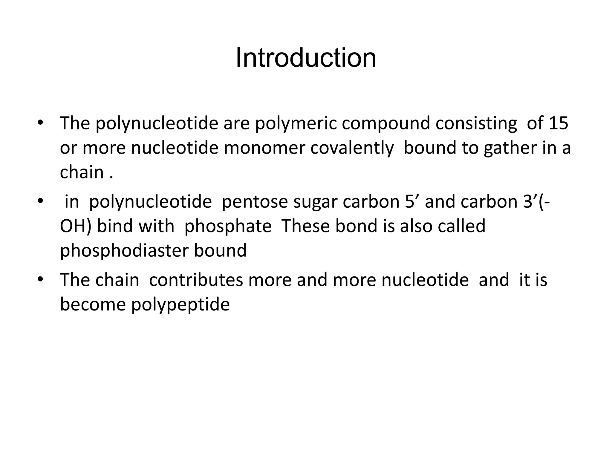 Introduction
• The polynucleotide are polymeric compound consisting of 15
or more nucleotide monomer covalently bound to gather in a
chain .
• in polynucleotide pentose sugar carbon 5’ and carbon 3’(-
OH) bind with phosphate These bond is also called
phosphodiaster bound
• The chain contributes more and more nucleotide and it is
become polypeptide
 