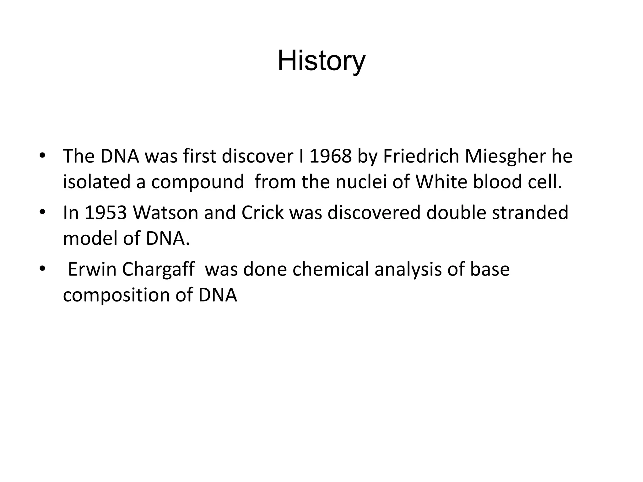History
• The DNA was first discover I 1968 by Friedrich Miesgher he
isolated a compound from the nuclei of White blood cell.
• In 1953 Watson and Crick was discovered double stranded
model of DNA.
• Erwin Chargaff was done chemical analysis of base
composition of DNA
 