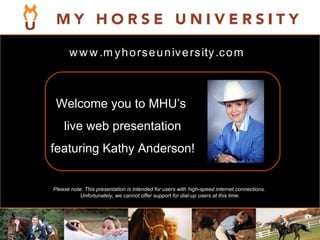 Please note: This presentation is intended for users with high-speed internet connections.  Unfortunately, we cannot offer support for dial-up users at this time. Welcome you to MHU’s  live web presentation featuring Kathy Anderson! www.myhorseuniversity.com 