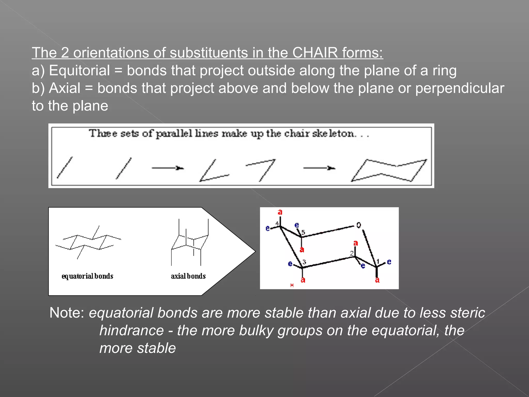 The 2 orientations of substituents in the CHAIR forms:
a) Equitorial = bonds that project outside along the plane of a ring
b) Axial = bonds that project above and below the plane or perpendicular
to the plane




  Note: equatorial bonds are more stable than axial due to less steric
         hindrance - the more bulky groups on the equatorial, the
         more stable
 