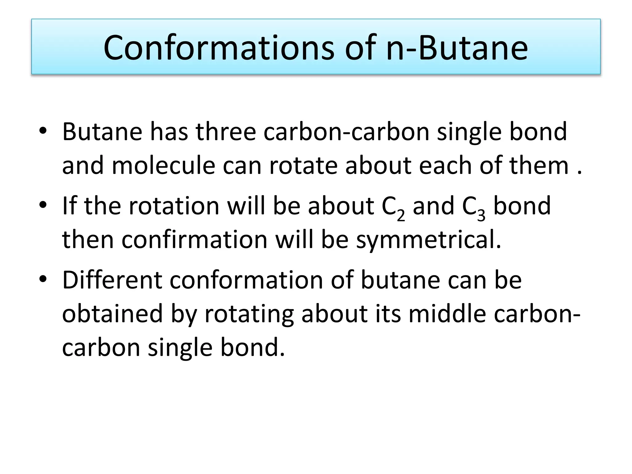 Conformations of n-Butane
• Butane has three carbon-carbon single bond
and molecule can rotate about each of them .
• If the rotation will be about C2 and C3 bond
then confirmation will be symmetrical.
• Different conformation of butane can be
obtained by rotating about its middle carbon-
carbon single bond.
 