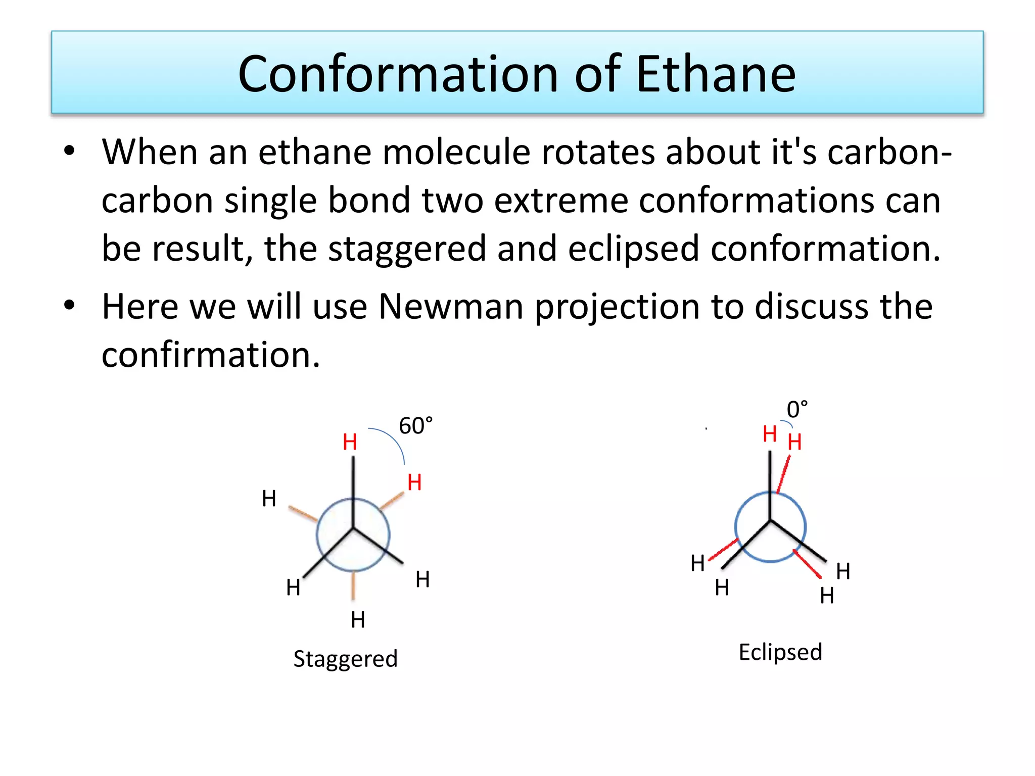 Conformation of Ethane
• When an ethane molecule rotates about it's carbon-
carbon single bond two extreme conformations can
be result, the staggered and eclipsed conformation.
• Here we will use Newman projection to discuss the
confirmation.
H
H
H
H H
H
H H
H
HH
H
60°
0°
Staggered Eclipsed
 