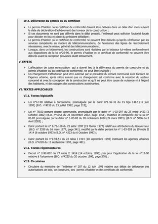 IV.4. Délivrance du permis ou du certificat

      Le permis d’habiter ou le certificat de conformité doivent être délivrés dans un délai d’un mois suivant
       la date de déclaration d’achèvement des travaux de la construction ;
      Si ces documents ne sont pas délivrés dans le délai prescrit, l’intéressé peut solliciter l’autorité locale
       pour décider en lieu et place du président défaillant ;
      Le permis d'habiter ou le certificat de conformité ne peuvent être délivrés qu'après vérification par les
       services compétents en matière de télécommunications, de l'existence des lignes de raccordement
       nécessaires, avec le réseau général des télécommunications ;
      Lorsque, dans un lotissement, les constructions sont réalisées par le lotisseur lui-même conformément
       aux dispositions de la loi n°25-90, le permis d'habiter et le certificat de conformité ne peuvent être
       délivrés avant la réception provisoire dudit lotissement.

V. EFFETS

      L'affectation de toute construction qui a donné lieu à la délivrance du permis de construire et du
       permis d'habiter ou du certificat de conformité, ne peut être changée ;
      Un changement d’affectation peut être autorisé par le président du conseil communal avec l’accord de
       l’agence urbaine, après s’être assuré que ce changement est conforme avec la vocation du secteur
       concerné et avec la conception de la construction et qu’il ne peut être cause de nuisance ni à l’égard
       des habitants, ni des usagers des constructions avoisinantes.

VI. TEXTES APPLICABLES

   VI.1. Textes législatifs

      Loi n°12-90 relative à l’urbanisme, promulguée par le dahir n°1-92-31 du 15 hija 1412 (17 juin
       1992) (B.O. n°4159 du 15 juillet 1992, page 313);

      Loi n° 78.00 portant charte communale, promulguée par le dahir n° 1-02-297 du 25 rejeb 1423 (3
       Octobre 2002) (B.O. n°5058 du 21 novembre 2002, page 1351), modifiée et complétée par la loi n°
       01-03 promulguée par le dahir n° 1-03-82 du 20 moharrem 1424 (24 mars 2003). (B.O. n° 5096 du 3
       Avril 2003) ;
      Dahir portant loi n° 1-75-168 du 25 safar 1397 (15 février 1977) relatif aux attributions du Gouverneur
        (B.O. n° 3359 du 16 mars 1977, page 341), modifié par le dahir portant loi n° 1-93-293 du 19 rebia II
       1414 (6 octobre 1993) (B.O. n° 4223 du 6 Octobre 1993) ;

      Dahir portant loi n°1-93-51 du 22 rabia I 1414 (10 septembre 1993) instituant les agences urbaines
       (B.O. n°4220 du 15 septembre 1993, page 481).

   VI.2. Textes réglementaires

      Décret n° 2-92-832 du 27 rabia II 1414 (14 octobre 1993) pris pour l’application de la loi n°12-90
       relative à l’urbanisme (B.O. n°4225 du 20 octobre 1993, page 576) ;
   VI.3. Circulaires

      Circulaire du ministère de l’intérieur n° 207 du 12 juin 1995 relative aux délais de délivrance des
       autorisations de lotir, de construire, des permis d’habiter et des certificats de conformité.
 