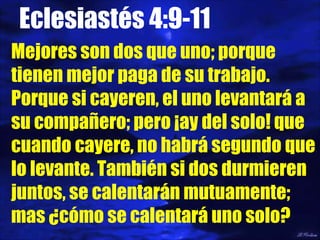 Eclesiastés 4:9-11 Mejores son dos que uno; porque tienen mejor paga de su trabajo. Porque si cayeren, el uno levantará a su compañero; pero ¡ay del solo! que cuando cayere, no habrá segundo que lo levante. También si dos durmieren juntos, se calentarán mutuamente; mas ¿cómo se calentará uno solo? 