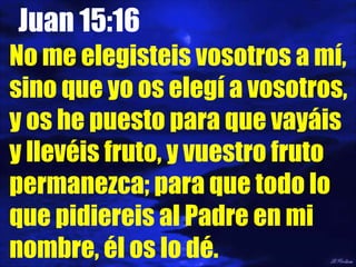 Juan 15:16 No me elegisteis vosotros a mí, sino que yo os elegí a vosotros, y os he puesto para que vayáis y llevéis fruto, y vuestro fruto permanezca; para que todo lo que pidiereis al Padre en mi nombre, él os lo dé. 