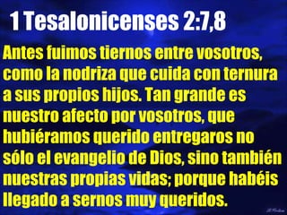 1 Tesalonicenses 2:7,8 Antes fuimos tiernos entre vosotros, como la nodriza que cuida con ternura a sus propios hijos. Tan grande es nuestro afecto por vosotros, que hubiéramos querido entregaros no sólo el evangelio de Dios, sino también nuestras propias vidas; porque habéis llegado a sernos muy queridos. 