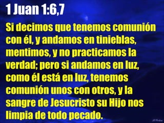 1 Juan 1:6,7 Si decimos que tenemos comunión con él, y andamos en tinieblas, mentimos, y no practicamos la verdad; pero si andamos en luz, como él está en luz, tenemos comunión unos con otros, y la sangre de Jesucristo su Hijo nos limpia de todo pecado. 