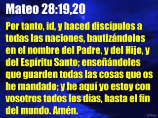 Mateo 28:19,20 Por tanto, id, y haced discípulos a todas las naciones, bautizándolos en el nombre del Padre, y del Hijo, y del Espíritu Santo; enseñándoles que guarden todas las cosas que os he mandado; y he aquí yo estoy con vosotros todos los días, hasta el fin del mundo. Amén. 