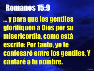 Romanos 15:9 …  y para que los gentiles glorifiquen a Dios por su misericordia, como está escrito: Por tanto, yo te confesaré entre los gentiles, Y cantaré a tu nombre. 