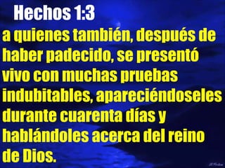 Hechos 1:3 a quienes también, después de haber padecido, se presentó vivo con muchas pruebas indubitables, apareciéndoseles durante cuarenta días y hablándoles acerca del reino de Dios. 
