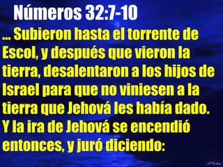 Números 32:7-10 …  Subieron hasta el torrente de Escol, y después que vieron la tierra, desalentaron a los hijos de Israel para que no viniesen a la tierra que Jehová les había dado.  Y la ira de Jehová se encendió entonces, y juró diciendo: 