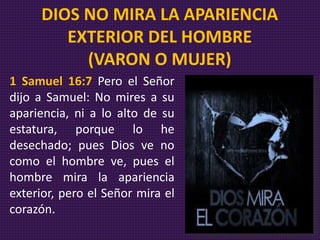 1 Samuel 16:7 Pero el Señor
dijo a Samuel: No mires a su
apariencia, ni a lo alto de su
estatura, porque lo he
desechado; pues Dios ve no
como el hombre ve, pues el
hombre mira la apariencia
exterior, pero el Señor mira el
corazón.
DIOS NO MIRA LA APARIENCIA
EXTERIOR DEL HOMBRE
(VARON O MUJER)
 