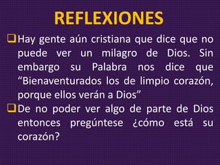 Hay gente aún cristiana que dice que no
puede ver un milagro de Dios. Sin
embargo su Palabra nos dice que
“Bienaventurados los de limpio corazón,
porque ellos verán a Dios”
De no poder ver algo de parte de Dios
entonces pregúntese ¿cómo está su
corazón?
REFLEXIONES
 