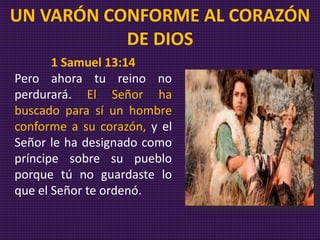 1 Samuel 13:14
Pero ahora tu reino no
perdurará. El Señor ha
buscado para sí un hombre
conforme a su corazón, y el
Señor le ha designado como
príncipe sobre su pueblo
porque tú no guardaste lo
que el Señor te ordenó.
UN VARÓN CONFORME AL CORAZÓN
DE DIOS
 