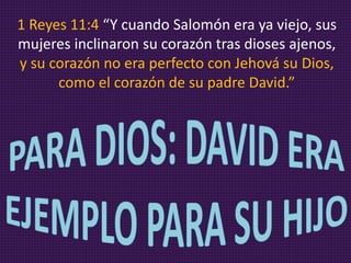 1 Reyes 11:4 “Y cuando Salomón era ya viejo, sus
mujeres inclinaron su corazón tras dioses ajenos,
y su corazón no era perfecto con Jehová su Dios,
como el corazón de su padre David.”
 