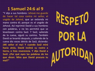 1 Samuel 24:6 al 9
“Y dijo a sus hombres: Jehová me guarde
de hacer tal cosa contra mi señor, el
ungido de Jehová, que yo extienda mi
mano contra él; porque es el ungido de
Jehová. Así reprimió David a sus hombres
con palabras, y no les permitió que se
levantasen contra Saúl. Y Saúl, saliendo
de la cueva, siguió su camino. También
David se levantó después, y saliendo de la
cueva dio voces detrás de Saúl, diciendo:
¡Mi señor el rey! Y cuando Saúl miró
hacia atrás, David inclinó su rostro a
tierra, e hizo reverencia. Y dijo David a
Saúl: ¿Por qué oyes las palabras de los
que dicen: Mira que David procura tu
mal?”
 