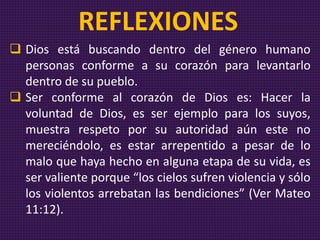  Dios está buscando dentro del género humano
personas conforme a su corazón para levantarlo
dentro de su pueblo.
 Ser conforme al corazón de Dios es: Hacer la
voluntad de Dios, es ser ejemplo para los suyos,
muestra respeto por su autoridad aún este no
mereciéndolo, es estar arrepentido a pesar de lo
malo que haya hecho en alguna etapa de su vida, es
ser valiente porque “los cielos sufren violencia y sólo
los violentos arrebatan las bendiciones” (Ver Mateo
11:12).
REFLEXIONES
 