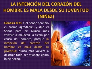 Génesis 8:21 Y el Señor percibió
el aroma agradable, y dijo el
Señor para sí: Nunca más
volveré a maldecir la tierra por
causa del hombre, porque la
intención del corazón del
hombre es mala desde su
juventud; nunca más volveré a
destruir todo ser viviente como
lo he hecho.
LA INTENCIÓN DEL CORAZÓN DEL
HOMBRE ES MALA DESDE SU JUVENTUD
(NIÑEZ)
 
