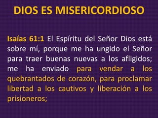 Isaías 61:1 El Espíritu del Señor Dios está
sobre mí, porque me ha ungido el Señor
para traer buenas nuevas a los afligidos;
me ha enviado para vendar a los
quebrantados de corazón, para proclamar
libertad a los cautivos y liberación a los
prisioneros;
DIOS ES MISERICORDIOSO
 